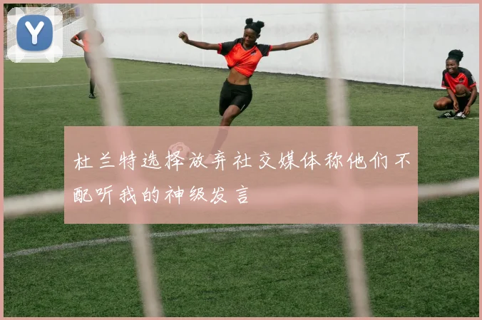 杜兰特选择放弃社交媒体称他们不配听我的神级发言
