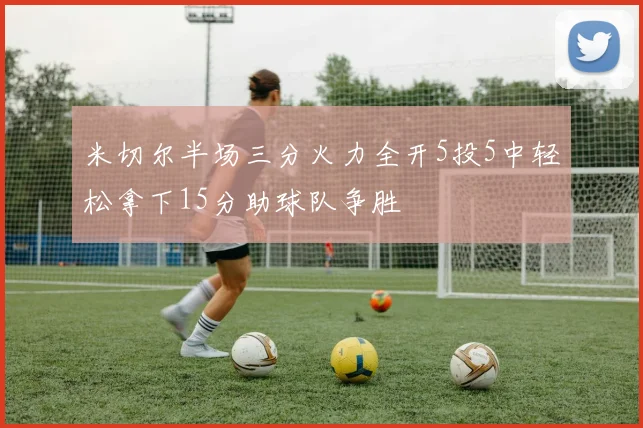 米切尔半场三分火力全开5投5中轻松拿下15分助球队争胜