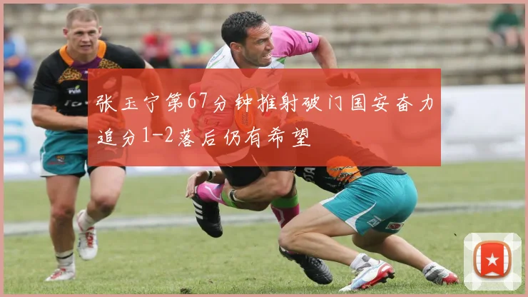 张玉宁第67分钟推射破门国安奋力追分1-2落后仍有希望
