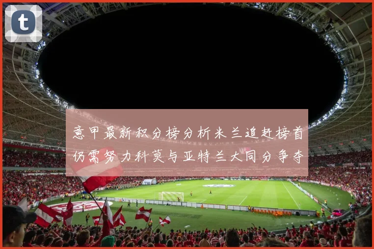 意甲最新积分榜分析米兰追赶榜首仍需努力科莫与亚特兰大同分争夺前列