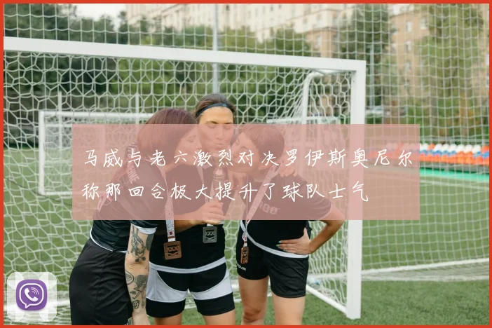 马威与老六激烈对决罗伊斯奥尼尔称那回合极大提升了球队士气