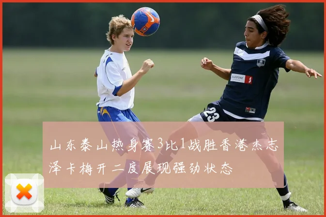 山东泰山热身赛3比1战胜香港杰志泽卡梅开二度展现强劲状态