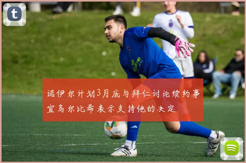 诺伊尔计划3月底与拜仁讨论续约事宜乌尔比希表示支持他的决定