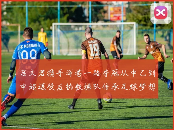 吕文君携手海港一路夺冠从中乙到中超退役后执教梯队传承足球梦想