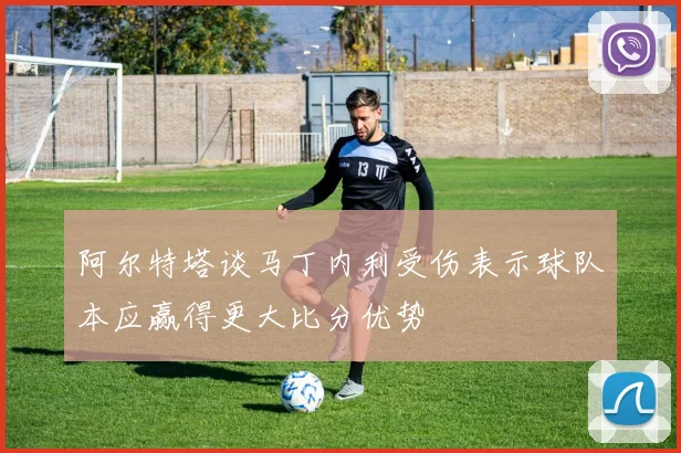 阿尔特塔谈马丁内利受伤表示球队本应赢得更大比分优势