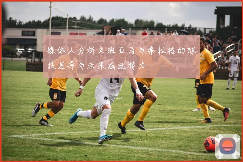媒体人分析文班亚马与弗拉格的球技差异与未来成就潜力