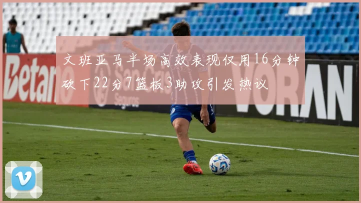 文班亚马半场高效表现仅用16分钟砍下22分7篮板3助攻引发热议