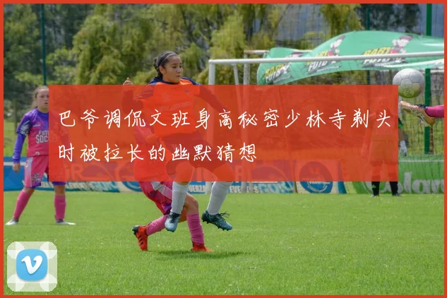 巴爷调侃文班身高秘密少林寺剃头时被拉长的幽默猜想