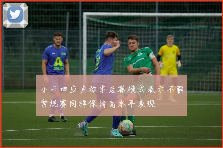 小卡回应卢称季后赛模式表示不解常规赛同样保持高水平表现