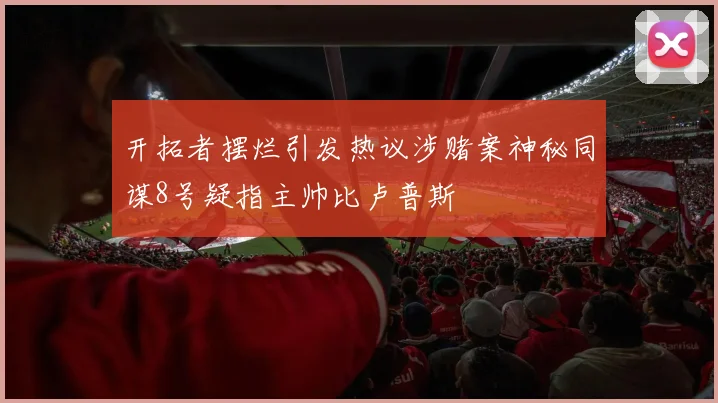 开拓者摆烂引发热议涉赌案神秘同谋8号疑指主帅比卢普斯