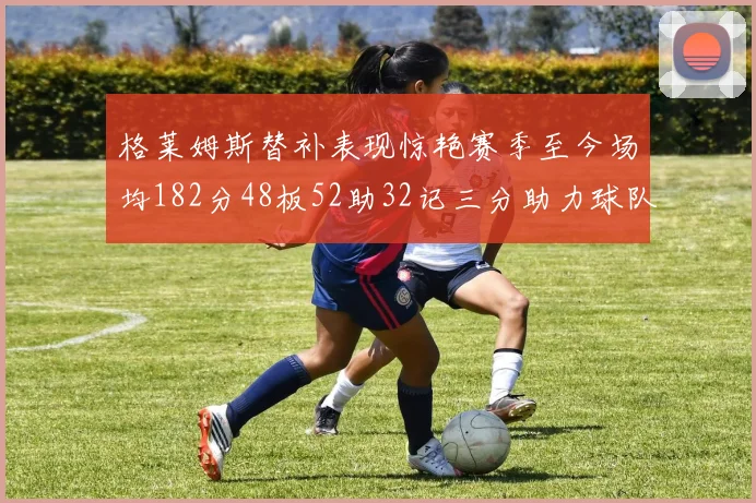 格莱姆斯替补表现惊艳赛季至今场均182分48板52助32记三分助力球队