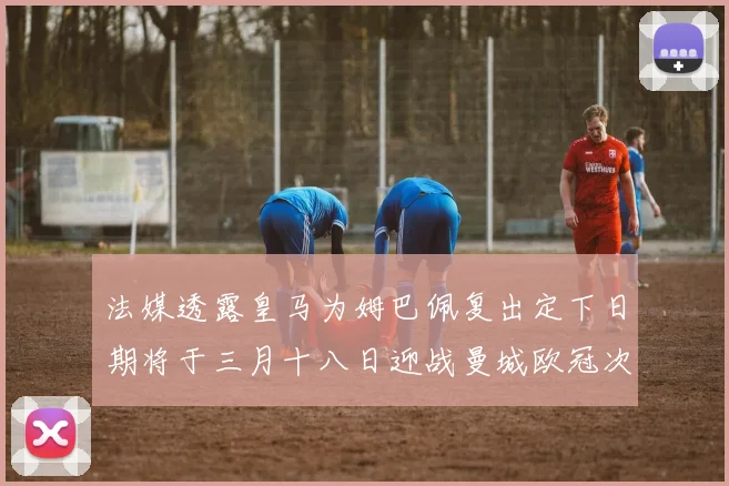 法媒透露皇马为姆巴佩复出定下日期将于三月十八日迎战曼城欧冠次回合