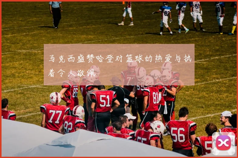 马克西盛赞哈登对篮球的热爱与执着令人敬佩
